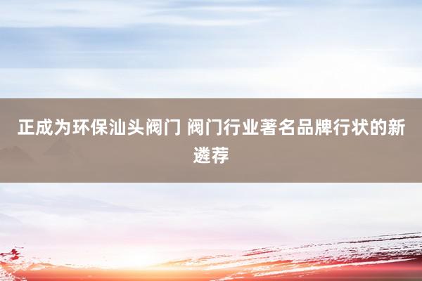 正成为环保汕头阀门 阀门行业著名品牌行状的新遴荐